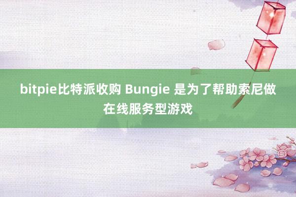 bitpie比特派收购 Bungie 是为了帮助索尼做在线服务型游戏